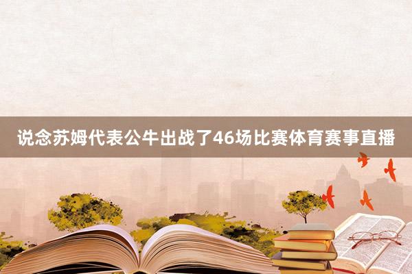 说念苏姆代表公牛出战了46场比赛体育赛事直播