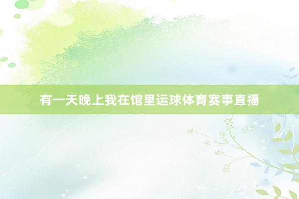 有一天晚上我在馆里运球体育赛事直播