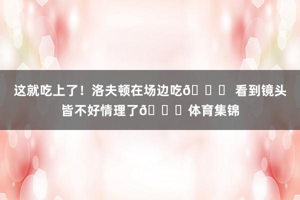 这就吃上了！洛夫顿在场边吃🍉 看到镜头皆不好情理了😂体育集锦