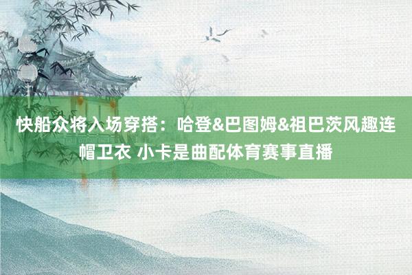 快船众将入场穿搭：哈登&巴图姆&祖巴茨风趣连帽卫衣 小卡是曲配体育赛事直播