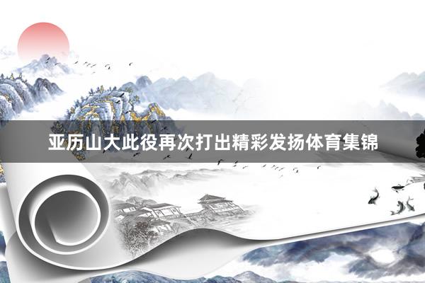 亚历山大此役再次打出精彩发扬体育集锦