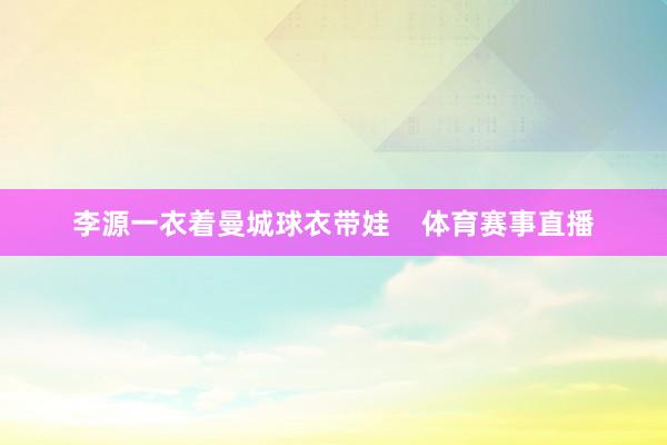 李源一衣着曼城球衣带娃    体育赛事直播