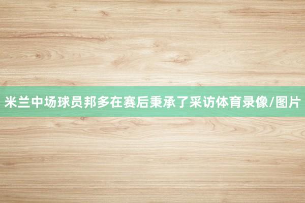 米兰中场球员邦多在赛后秉承了采访体育录像/图片