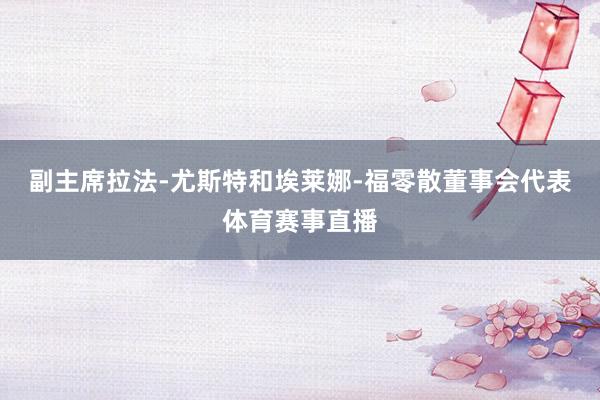 副主席拉法-尤斯特和埃莱娜-福零散董事会代表体育赛事直播