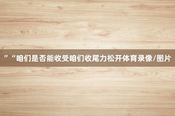 ”“咱们是否能收受咱们收尾力松开体育录像/图片