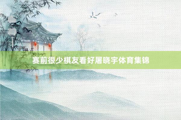 赛前很少棋友看好屠晓宇体育集锦