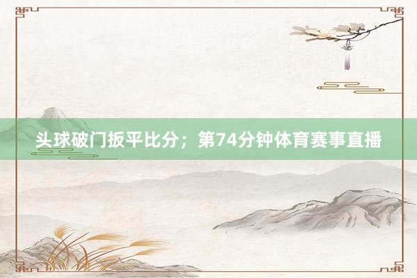 头球破门扳平比分;第74分钟体育赛事直播