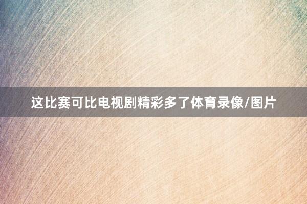 这比赛可比电视剧精彩多了体育录像/图片