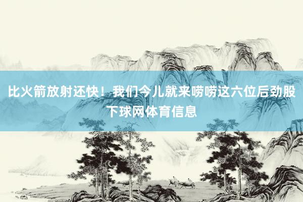 比火箭放射还快！我们今儿就来唠唠这六位后劲股下球网体育信息