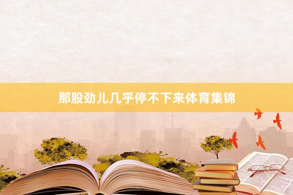 那股劲儿几乎停不下来体育集锦