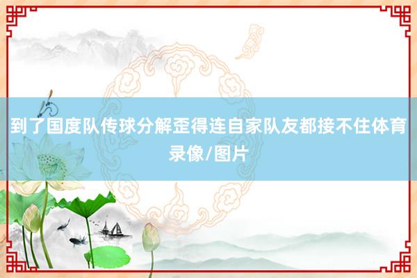 到了国度队传球分解歪得连自家队友都接不住体育录像/图片