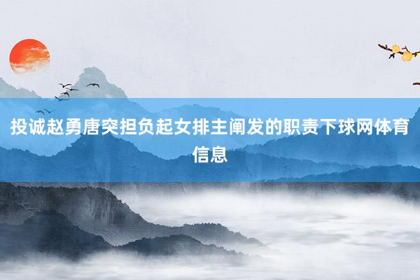 投诚赵勇唐突担负起女排主阐发的职责下球网体育信息