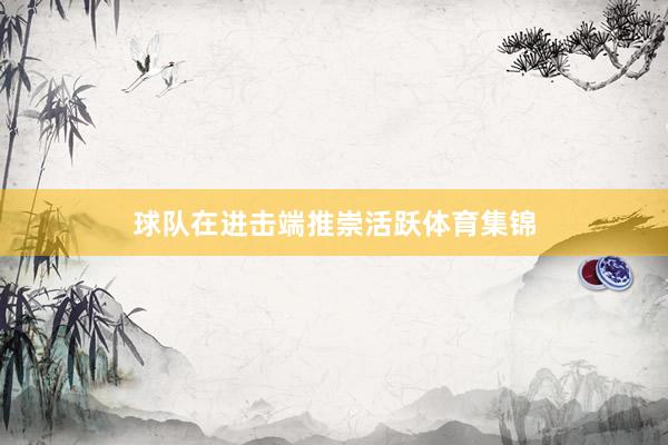 球队在进击端推崇活跃体育集锦