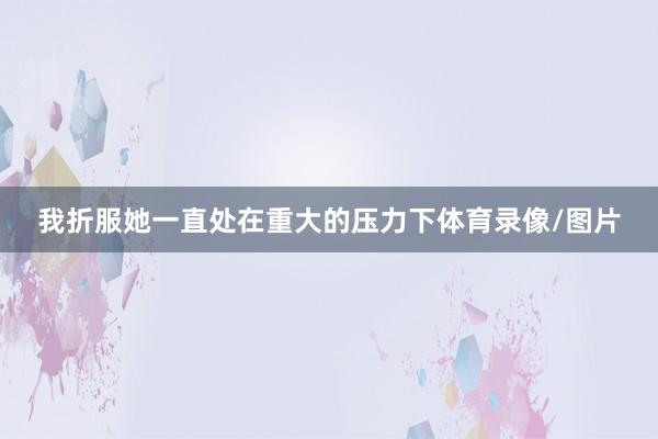 我折服她一直处在重大的压力下体育录像/图片