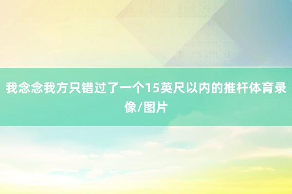 我念念我方只错过了一个15英尺以内的推杆体育录像/图片