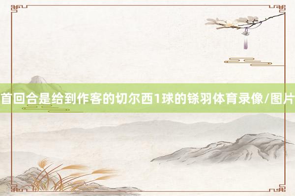 首回合是给到作客的切尔西1球的铩羽体育录像/图片