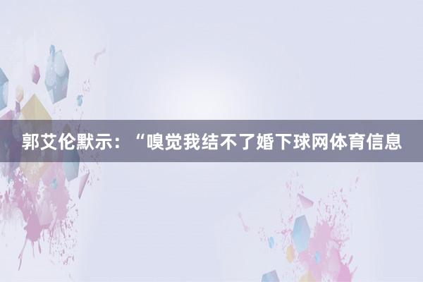 郭艾伦默示：“嗅觉我结不了婚下球网体育信息