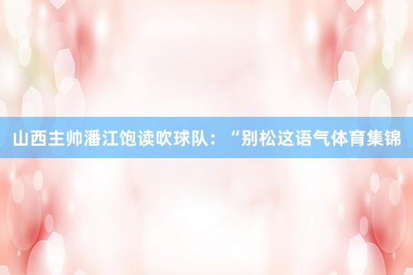 山西主帅潘江饱读吹球队：“别松这语气体育集锦
