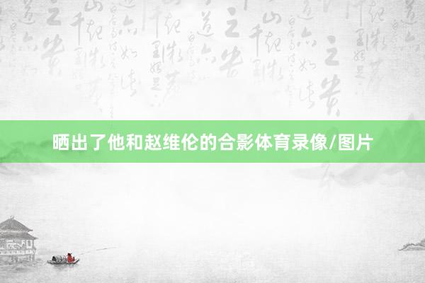晒出了他和赵维伦的合影体育录像/图片