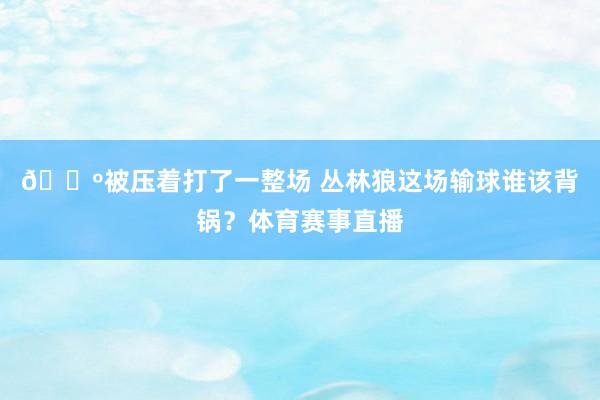 🐺被压着打了一整场 丛林狼这场输球谁该背锅？体育赛事直播
