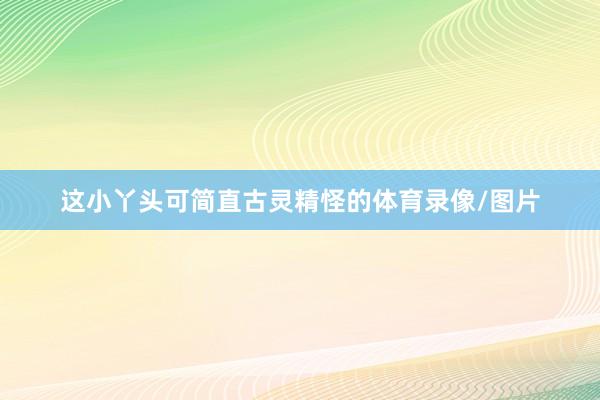 这小丫头可简直古灵精怪的体育录像/图片