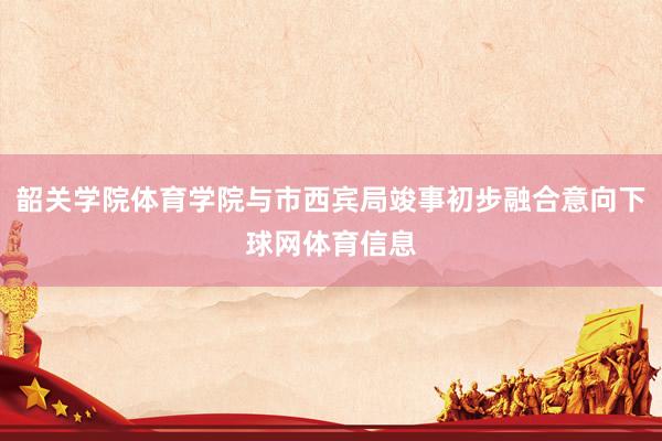 韶关学院体育学院与市西宾局竣事初步融合意向下球网体育信息