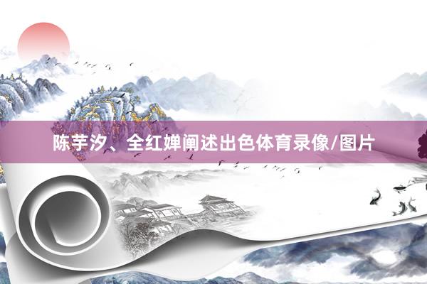 陈芋汐、全红婵阐述出色体育录像/图片