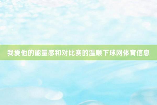 我爱他的能量感和对比赛的温顺下球网体育信息