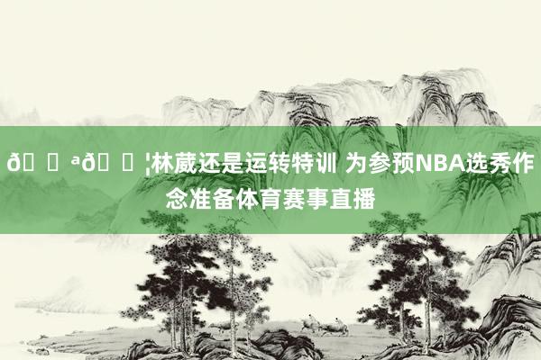 💪💦林葳还是运转特训 为参预NBA选秀作念准备体育赛事直播