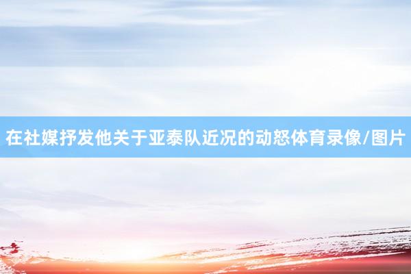 在社媒抒发他关于亚泰队近况的动怒体育录像/图片