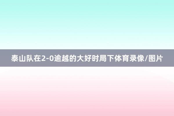 泰山队在2-0逾越的大好时局下体育录像/图片