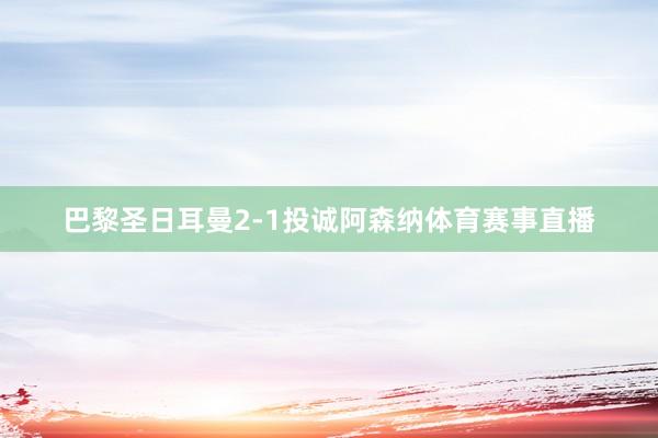 巴黎圣日耳曼2-1投诚阿森纳体育赛事直播