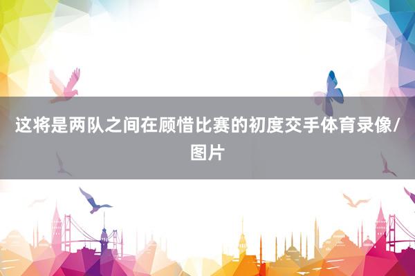 这将是两队之间在顾惜比赛的初度交手体育录像/图片