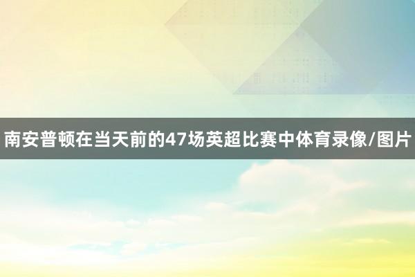 南安普顿在当天前的47场英超比赛中体育录像/图片