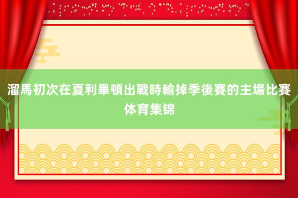 溜馬初次在夏利畢頓出戰時輸掉季後賽的主場比賽体育集锦