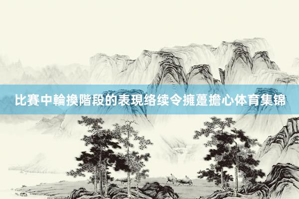 比賽中輪換階段的表現络续令擁躉擔心体育集锦