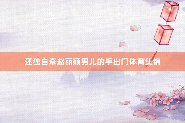 还独自牵赵丽颖男儿的手出门体育集锦