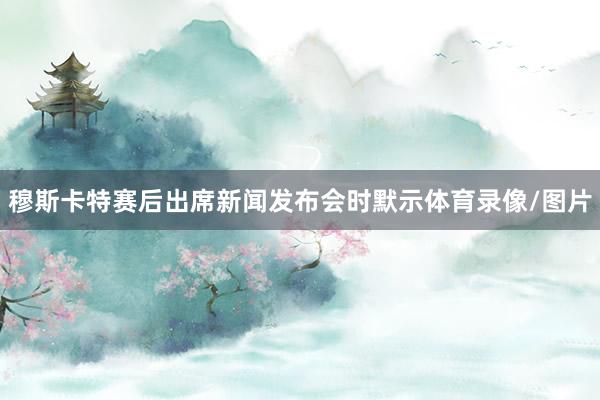 穆斯卡特赛后出席新闻发布会时默示体育录像/图片