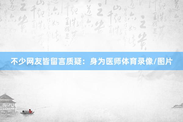 不少网友皆留言质疑：身为医师体育录像/图片