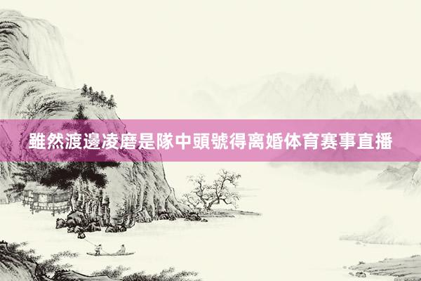 雖然渡邊凌磨是隊中頭號得离婚体育赛事直播