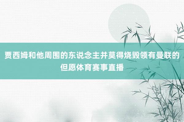 贾西姆和他周围的东说念主并莫得烧毁领有曼联的但愿体育赛事直播
