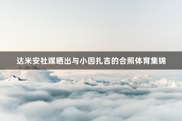 达米安社媒晒出与小因扎吉的合照体育集锦