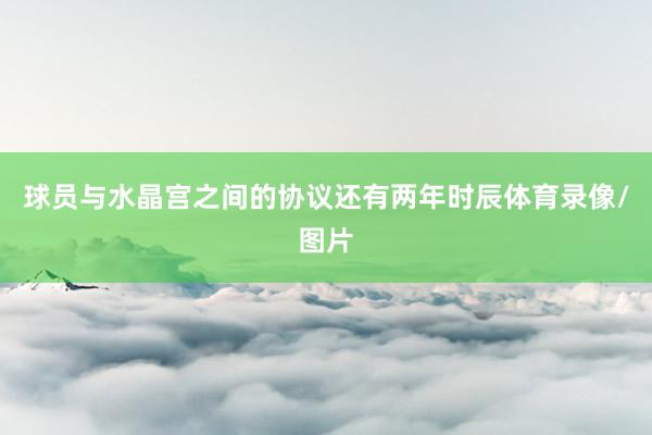 球员与水晶宫之间的协议还有两年时辰体育录像/图片