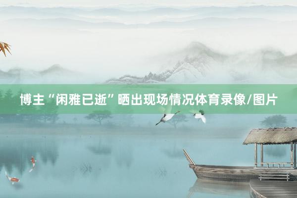 博主“闲雅已逝”晒出现场情况体育录像/图片