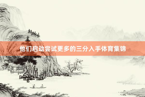 他们启动尝试更多的三分入手体育集锦