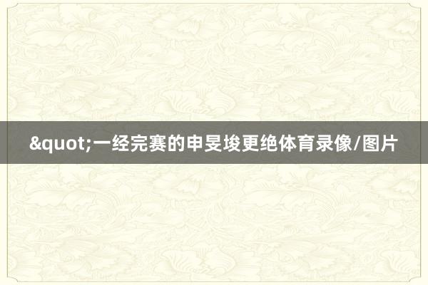 "一经完赛的申旻埈更绝体育录像/图片