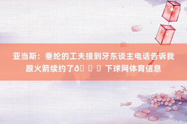 亚当斯：垂纶的工夫接到牙东谈主电话告诉我跟火箭续约了😎下球网体育信息