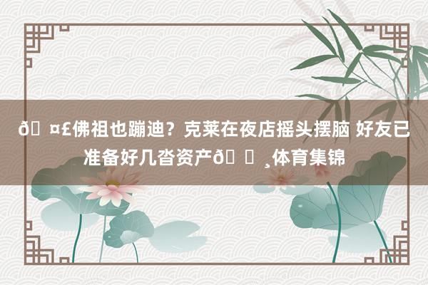 🤣佛祖也蹦迪？克莱在夜店摇头摆脑 好友已准备好几沓资产💸体育集锦