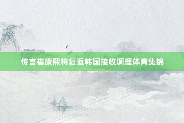 传言崔康熙将复返韩国接收调理体育集锦