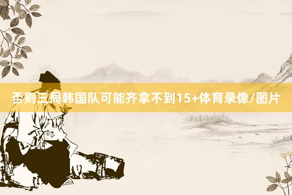 否则三局韩国队可能齐拿不到15+体育录像/图片